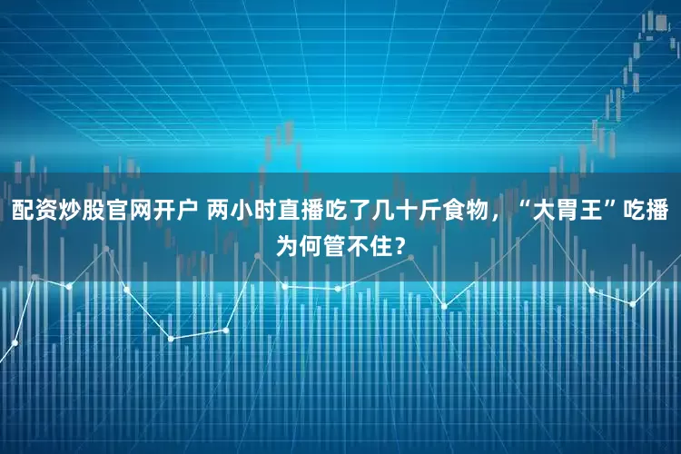 配资炒股官网开户 两小时直播吃了几十斤食物，“大胃王”吃播为何管不住？