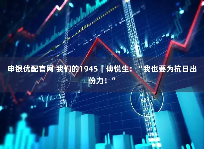 申银优配官网 我们的1945｜傅悦生：“我也要为抗日出份力！”