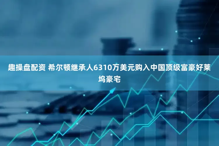 趣操盘配资 希尔顿继承人6310万美元购入中国顶级富豪好莱坞豪宅