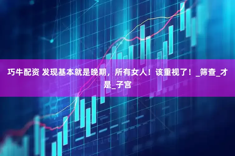 巧牛配资 发现基本就是晚期，所有女人！该重视了！_筛查_才是_子宫