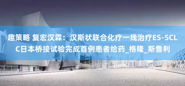趣策略 复宏汉霖：汉斯状联合化疗一线治疗ES-SCLC日本桥接试验完成首例患者给药_格隆_斯鲁利