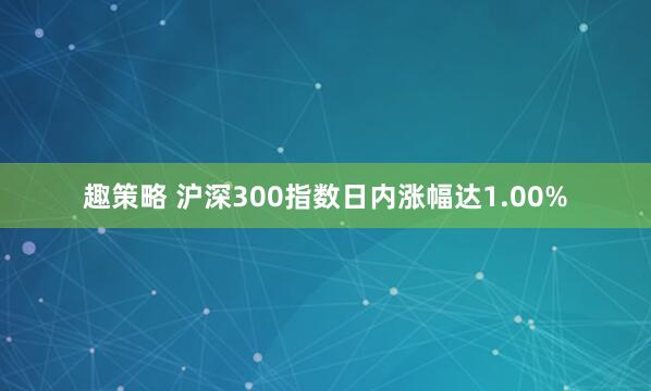 趣策略 沪深300指数日内涨幅达1.00%