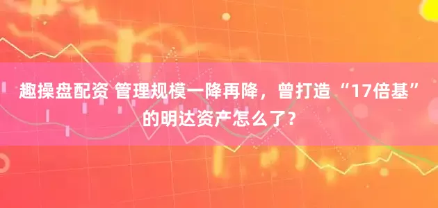 趣操盘配资 管理规模一降再降，曾打造 “17倍基”的明达资产怎么了？
