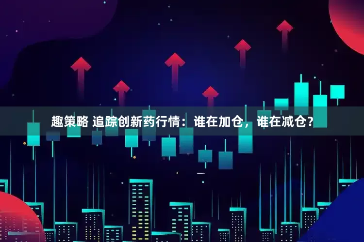 趣策略 追踪创新药行情：谁在加仓，谁在减仓？