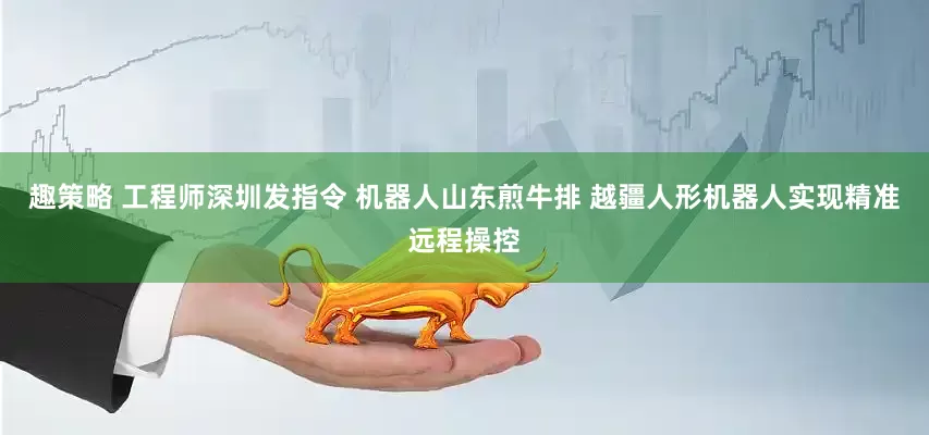 趣策略 工程师深圳发指令 机器人山东煎牛排 越疆人形机器人实现精准远程操控