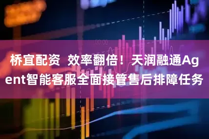 桥宜配资  效率翻倍！天润融通Agent智能客服全面接管售后排障任务