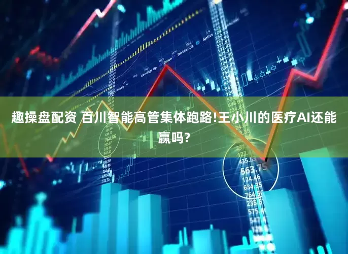 趣操盘配资 百川智能高管集体跑路!王小川的医疗AI还能赢吗?