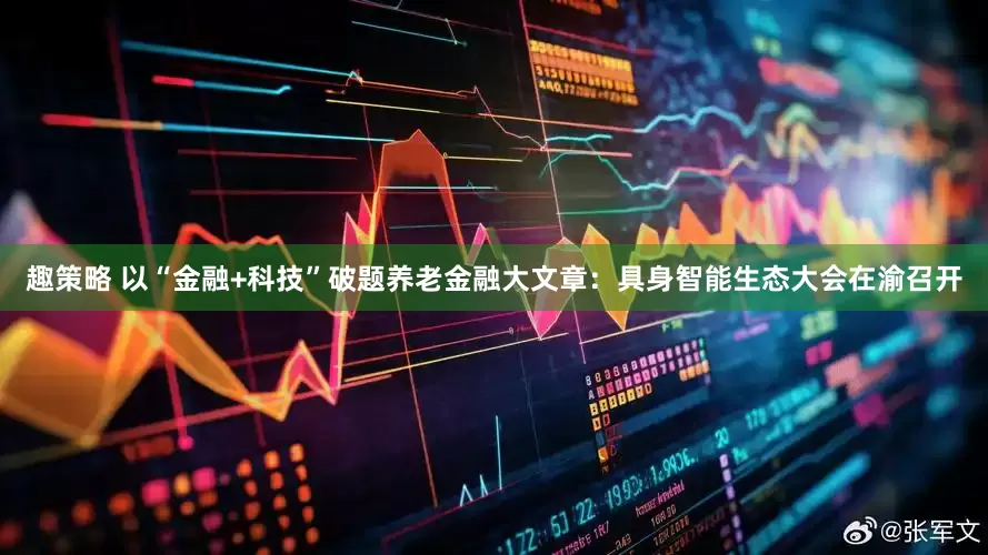 趣策略 以“金融+科技”破题养老金融大文章：具身智能生态大会在渝召开