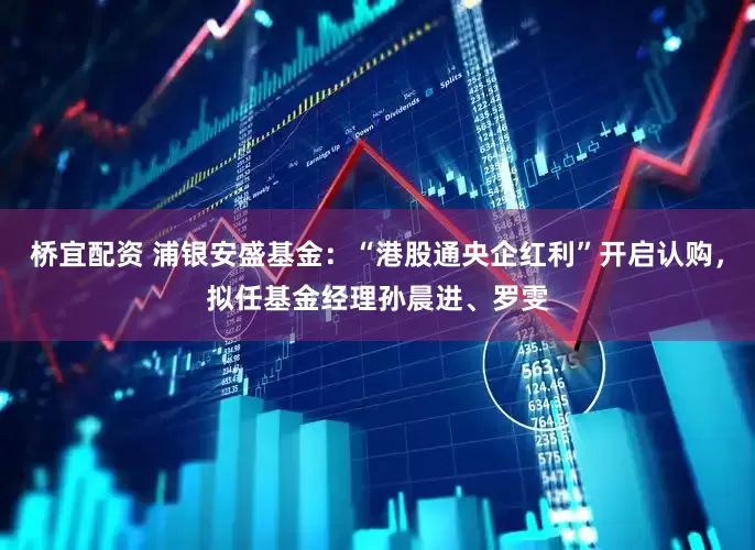 桥宜配资 浦银安盛基金：“港股通央企红利”开启认购，拟任基金经理孙晨进、罗雯