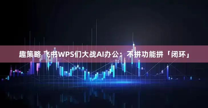 趣策略 飞书WPS们大战AI办公：不拼功能拼「闭环」