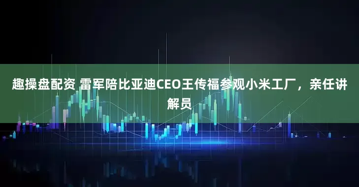 趣操盘配资 雷军陪比亚迪CEO王传福参观小米工厂，亲任讲解员