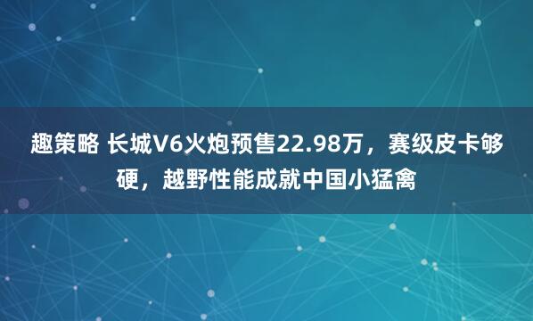趣策略 长城V6火炮预售22.98万，赛级皮卡够硬，越野性能成就中国小猛禽