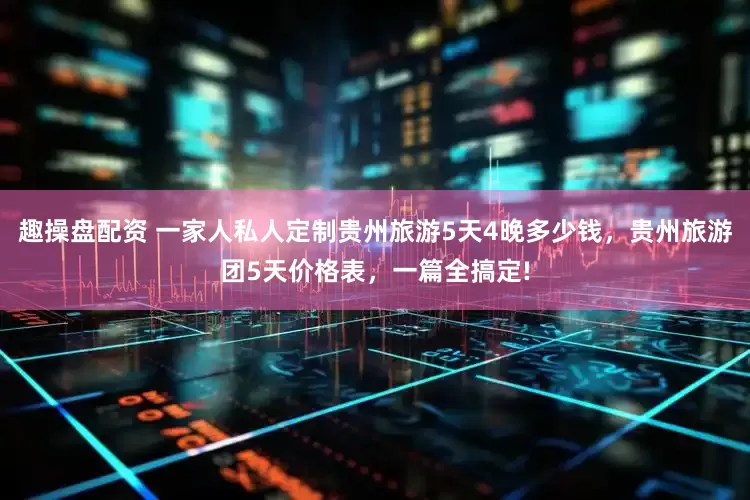 趣操盘配资 一家人私人定制贵州旅游5天4晚多少钱，贵州旅游团5天价格表，一篇全搞定!
