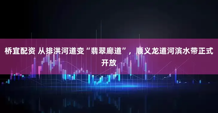 桥宜配资 从排洪河道变“翡翠廊道”，顺义龙道河滨水带正式开放