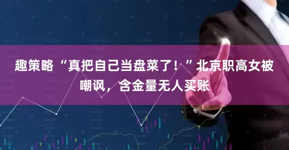 趣策略 “真把自己当盘菜了！”北京职高女被嘲讽，含金量无人买账